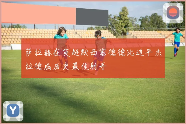 萨拉赫在英超默西塞德德比追平杰拉德成历史最佳射手