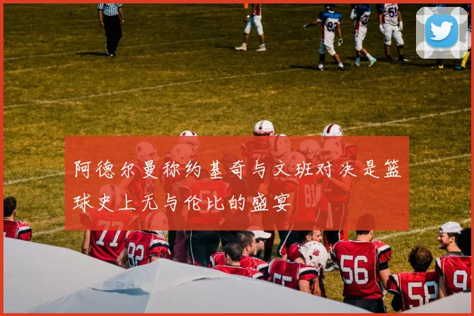 阿德尔曼称约基奇与文班对决是篮球史上无与伦比的盛宴