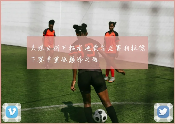 美媒分析开拓者逆袭季后赛利拉德下赛季重返巅峰之路