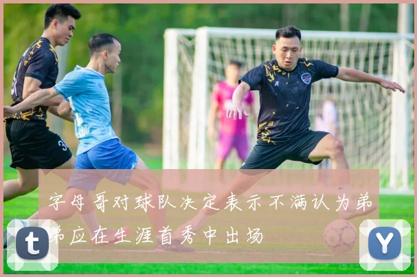 字母哥对球队决定表示不满认为弟弟应在生涯首秀中出场