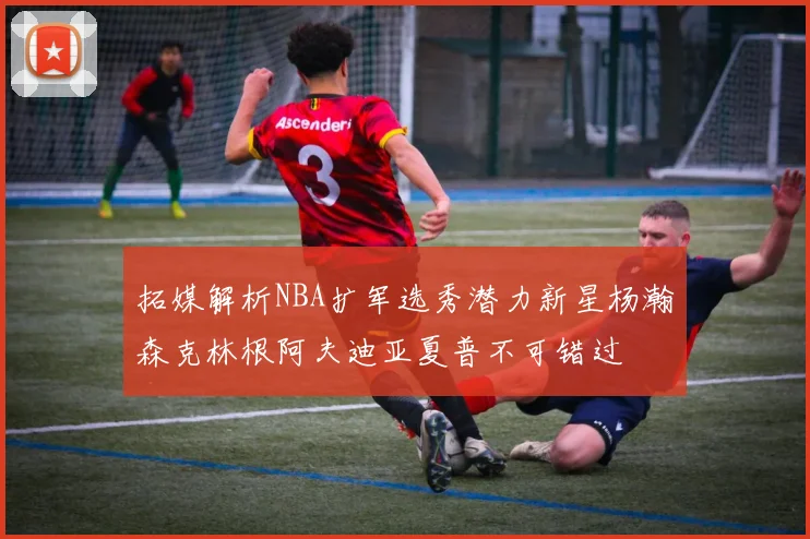 拓媒解析NBA扩军选秀潜力新星杨瀚森克林根阿夫迪亚夏普不可错过
