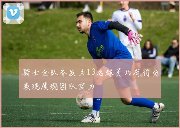 骑士全队齐发力13名球员均有得分表现展现团队实力