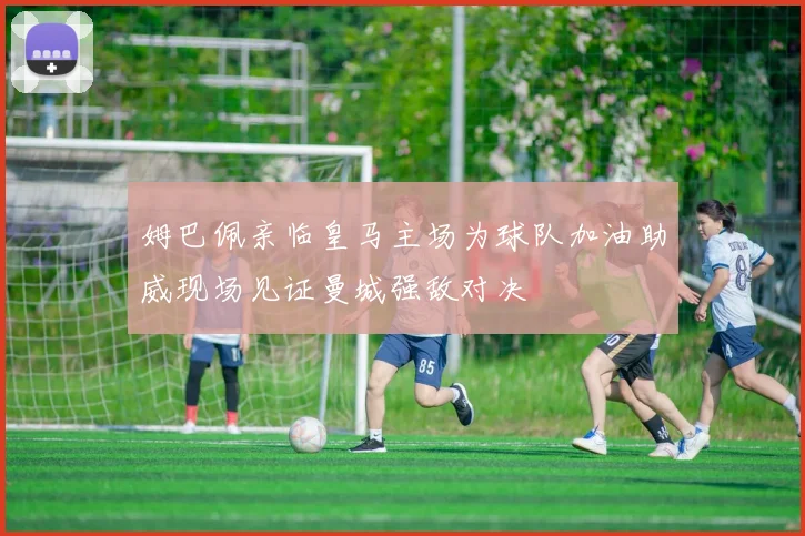姆巴佩亲临皇马主场为球队加油助威现场见证曼城强敌对决