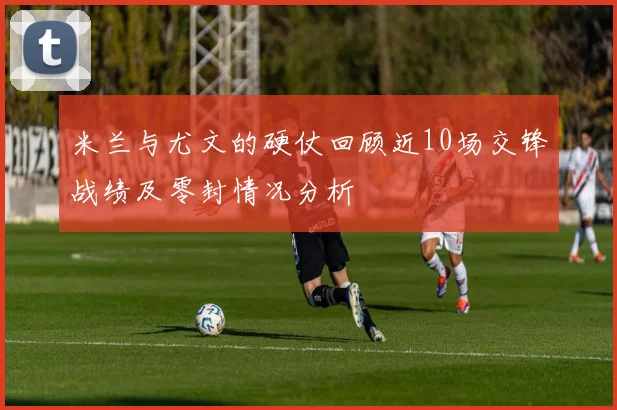 米兰与尤文的硬仗回顾近10场交锋战绩及零封情况分析