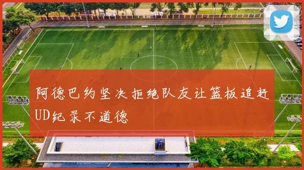 阿德巴约坚决拒绝队友让篮板追赶UD纪录不道德