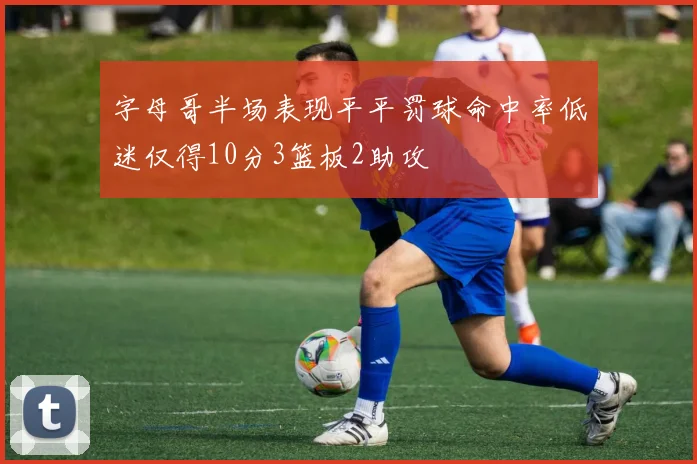 字母哥半场表现平平罚球命中率低迷仅得10分3篮板2助攻
