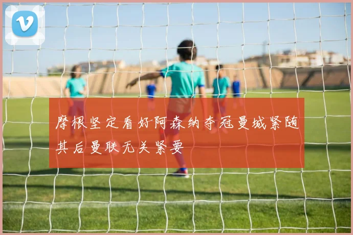 摩根坚定看好阿森纳夺冠曼城紧随其后曼联无关紧要