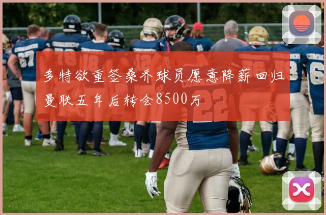 多特欲重签桑乔球员愿意降薪回归曼联五年后转会8500万