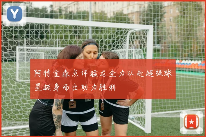 阿特金森点评猛龙全力以赴超级球星挺身而出助力胜利