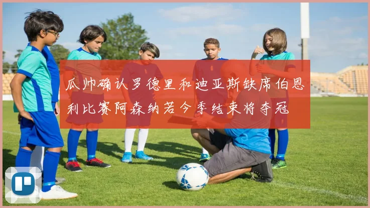 瓜帅确认罗德里和迪亚斯缺席伯恩利比赛阿森纳若今季结束将夺冠