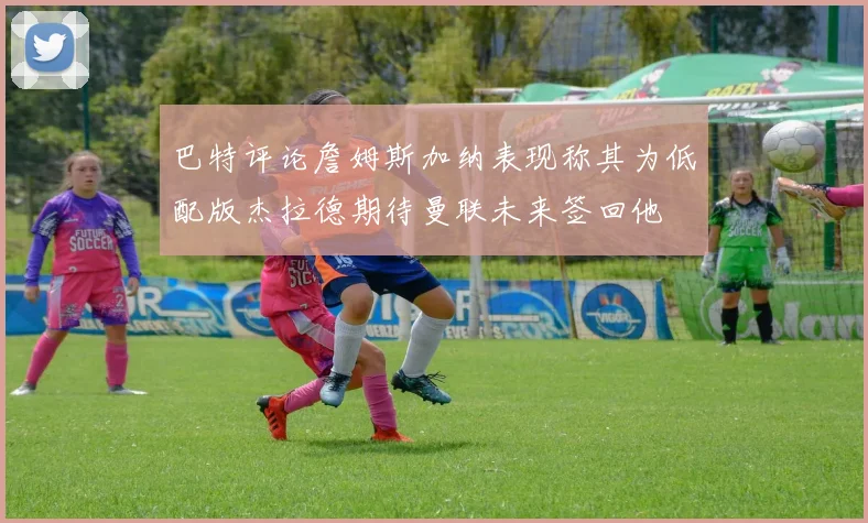巴特评论詹姆斯加纳表现称其为低配版杰拉德期待曼联未来签回他
