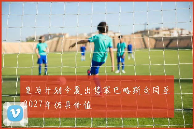皇马计划今夏出售塞巴略斯合同至2027年仍具价值