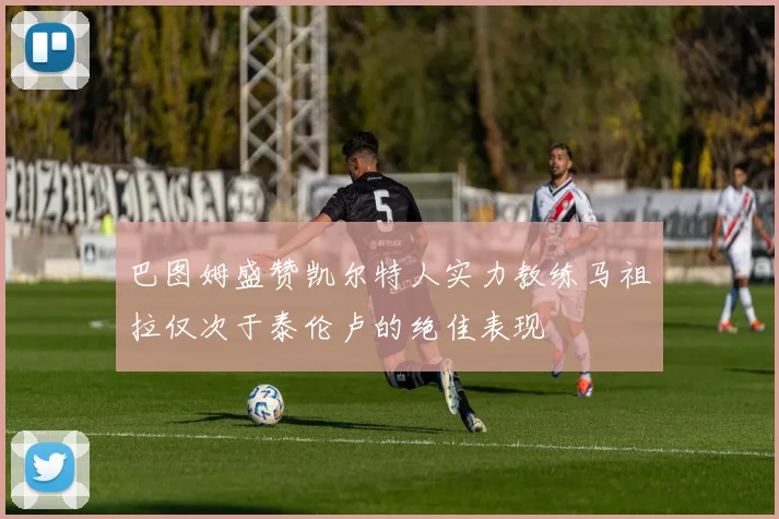 巴图姆盛赞凯尔特人实力教练马祖拉仅次于泰伦卢的绝佳表现