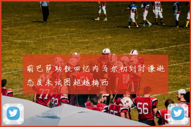 前巴萨助教回忆内马尔初到时谦逊态度未试图超越梅西