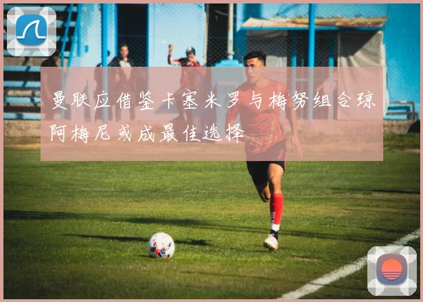 曼联应借鉴卡塞米罗与梅努组合琼阿梅尼或成最佳选择