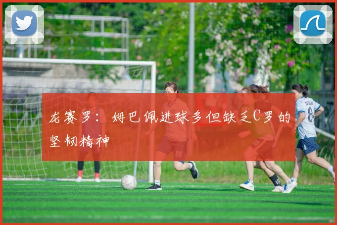 龙赛罗：姆巴佩进球多但缺乏C罗的坚韧精神